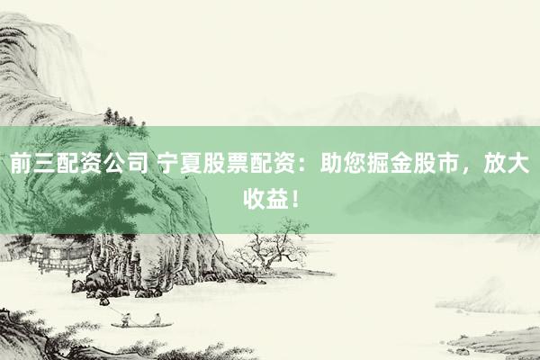 前三配资公司 宁夏股票配资：助您掘金股市，放大收益！
