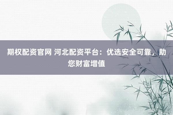 期权配资官网 河北配资平台：优选安全可靠，助您财富增值