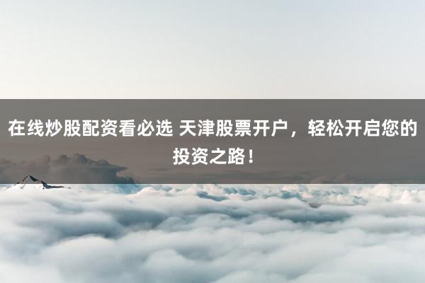 在线炒股配资看必选 天津股票开户，轻松开启您的投资之路！