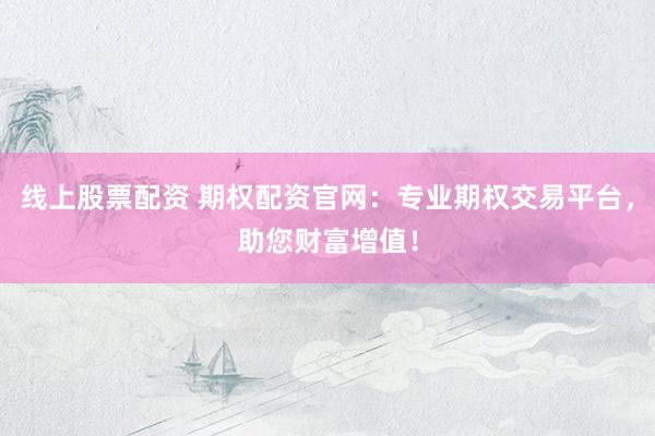 线上股票配资 期权配资官网：专业期权交易平台，助您财富增值！