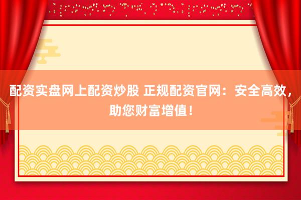 配资实盘网上配资炒股 正规配资官网：安全高效，助您财富增值！