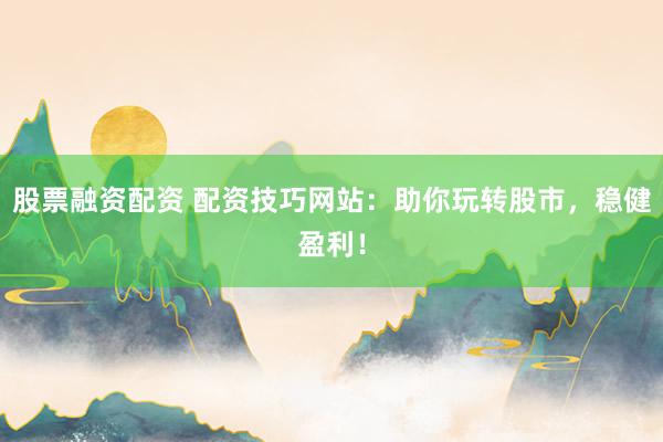 股票融资配资 配资技巧网站：助你玩转股市，稳健盈利！