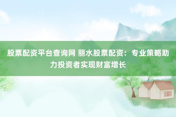 股票配资平台查询网 丽水股票配资：专业策略助力投资者实现财富增长