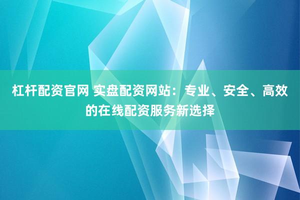 杠杆配资官网 实盘配资网站：专业、安全、高效的在线配资服务新选择