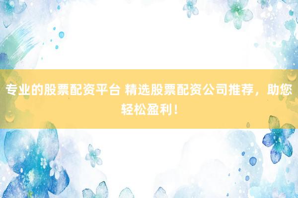 专业的股票配资平台 精选股票配资公司推荐，助您轻松盈利！
