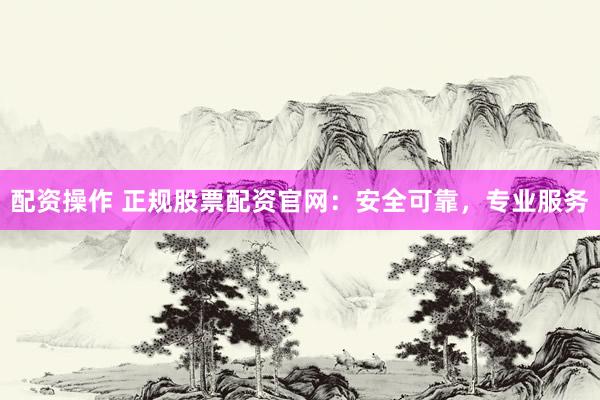 配资操作 正规股票配资官网：安全可靠，专业服务