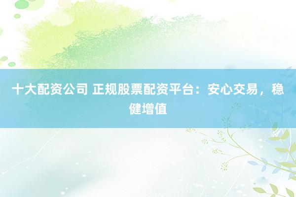 十大配资公司 正规股票配资平台：安心交易，稳健增值