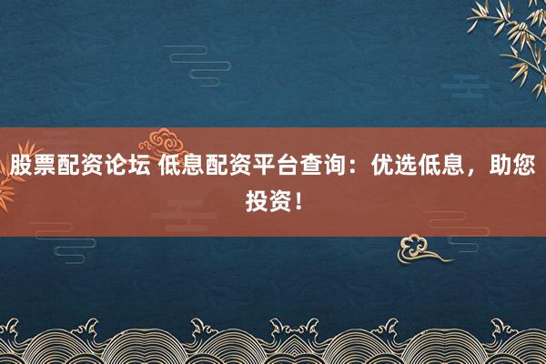 股票配资论坛 低息配资平台查询：优选低息，助您投资！