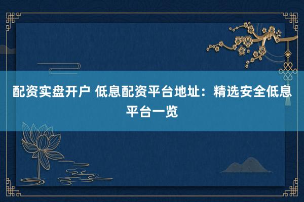 配资实盘开户 低息配资平台地址：精选安全低息平台一览