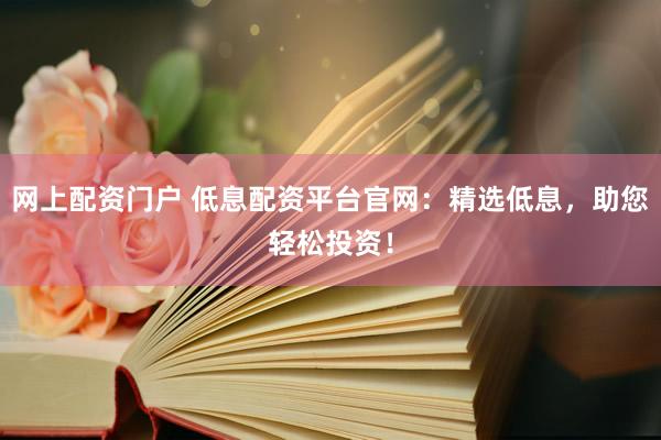 网上配资门户 低息配资平台官网：精选低息，助您轻松投资！