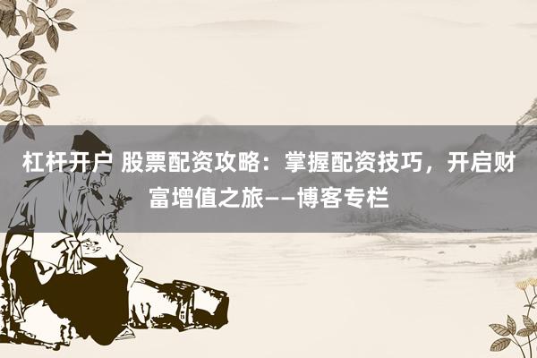 杠杆开户 股票配资攻略：掌握配资技巧，开启财富增值之旅——博客专栏