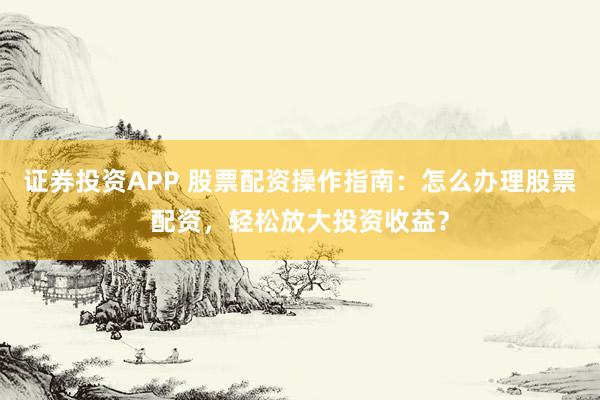 证券投资APP 股票配资操作指南：怎么办理股票配资，轻松放大投资收益？
