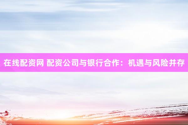 在线配资网 配资公司与银行合作：机遇与风险并存