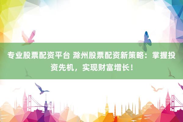 专业股票配资平台 滁州股票配资新策略：掌握投资先机，实现财富增长！