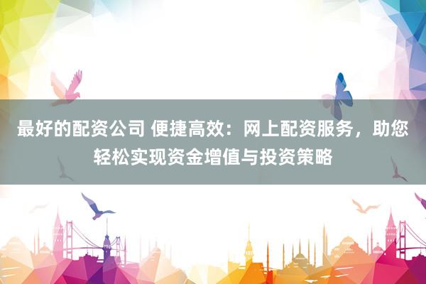 最好的配资公司 便捷高效：网上配资服务，助您轻松实现资金增值与投资策略