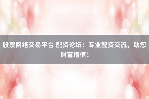 股票网络交易平台 配资论坛：专业配资交流，助您财富增值！
