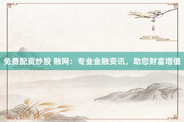 免费配资炒股 融网：专业金融资讯，助您财富增值