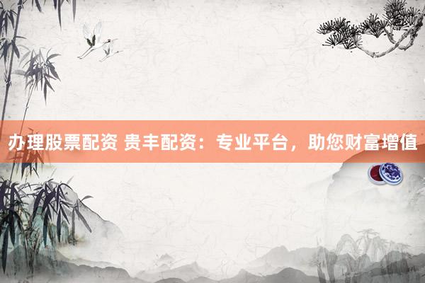 办理股票配资 贵丰配资：专业平台，助您财富增值