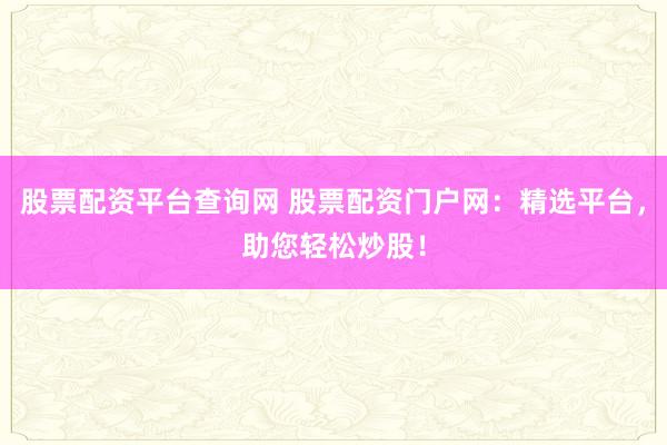 股票配资平台查询网 股票配资门户网：精选平台，助您轻松炒股！