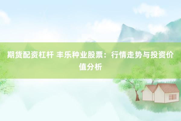 期货配资杠杆 丰乐种业股票：行情走势与投资价值分析