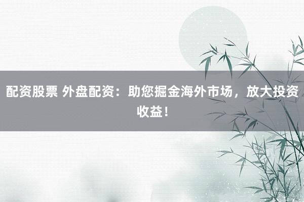 配资股票 外盘配资：助您掘金海外市场，放大投资收益！