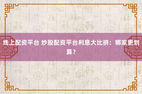 线上配资平台 炒股配资平台利息大比拼：哪家更划算？