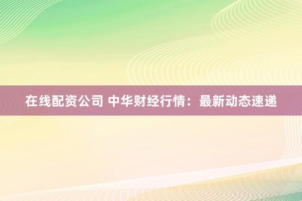 在线配资公司 中华财经行情：最新动态速递