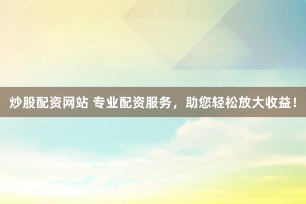 炒股配资网站 专业配资服务，助您轻松放大收益！