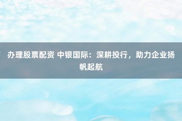 办理股票配资 中银国际：深耕投行，助力企业扬帆起航