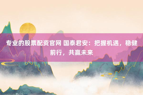 专业的股票配资官网 国泰君安：把握机遇，稳健前行，共赢未来