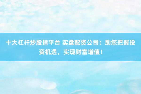 十大杠杆炒股指平台 实盘配资公司：助您把握投资机遇，实现财富增值！