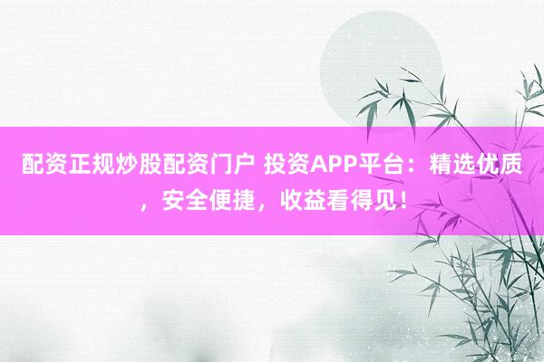 配资正规炒股配资门户 投资APP平台：精选优质，安全便捷，收益看得见！