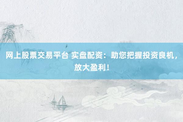 网上股票交易平台 实盘配资：助您把握投资良机，放大盈利！
