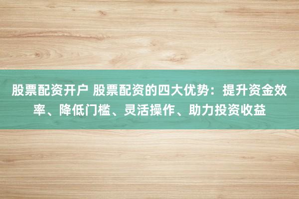 股票配资开户 股票配资的四大优势：提升资金效率、降低门槛、灵活操作、助力投资收益
