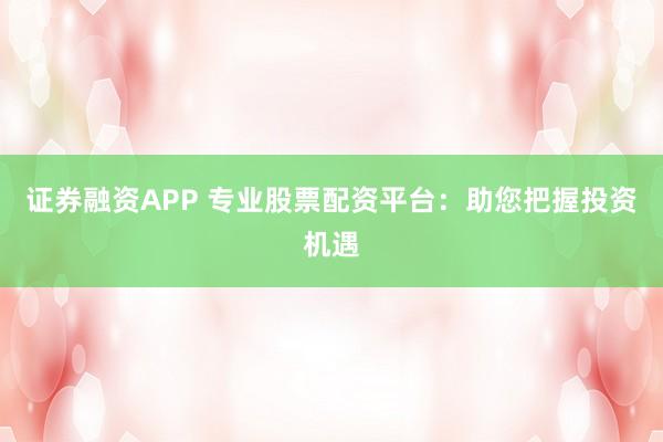 证券融资APP 专业股票配资平台：助您把握投资机遇