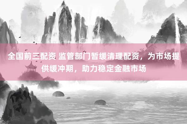 全国前三配资 监管部门暂缓清理配资，为市场提供缓冲期，助力稳定金融市场