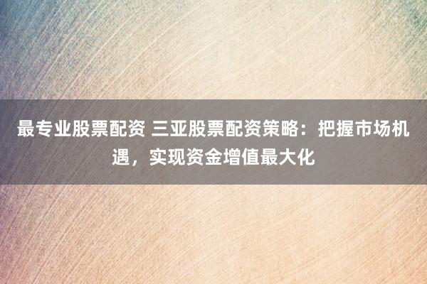 最专业股票配资 三亚股票配资策略：把握市场机遇，实现资金增值最大化