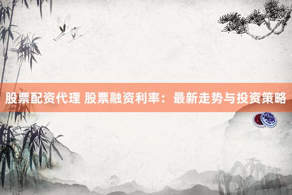 股票配资代理 股票融资利率：最新走势与投资策略