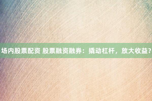 场内股票配资 股票融资融券：撬动杠杆，放大收益？