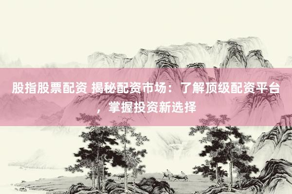 股指股票配资 揭秘配资市场：了解顶级配资平台，掌握投资新选择