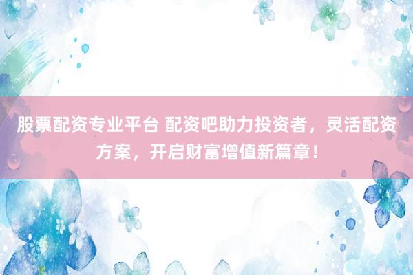 股票配资专业平台 配资吧助力投资者，灵活配资方案，开启财富增值新篇章！