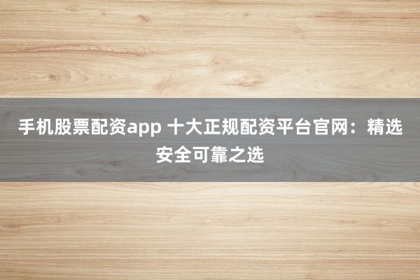 手机股票配资app 十大正规配资平台官网：精选安全可靠之选