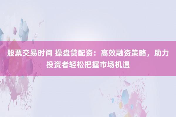股票交易时间 操盘贷配资：高效融资策略，助力投资者轻松把握市场机遇