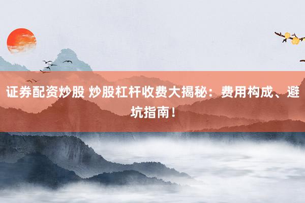 证券配资炒股 炒股杠杆收费大揭秘：费用构成、避坑指南！