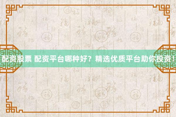 配资股票 配资平台哪种好？精选优质平台助你投资！
