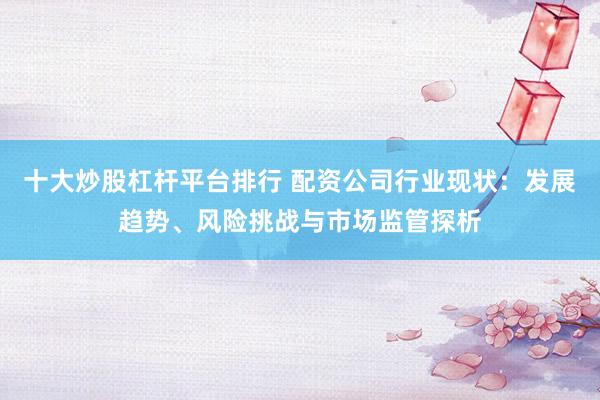 十大炒股杠杆平台排行 配资公司行业现状：发展趋势、风险挑战与市场监管探析