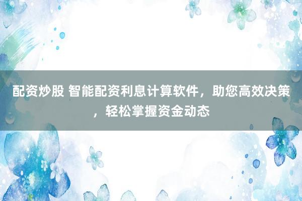 配资炒股 智能配资利息计算软件，助您高效决策，轻松掌握资金动态