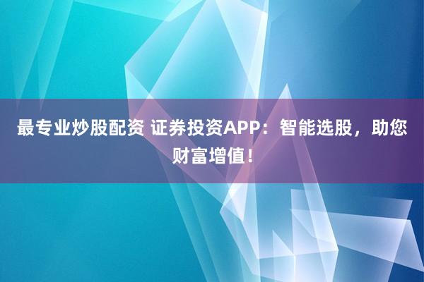 最专业炒股配资 证券投资APP：智能选股，助您财富增值！