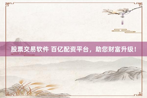 股票交易软件 百亿配资平台，助您财富升级！