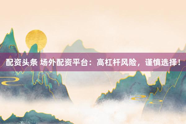 配资头条 场外配资平台：高杠杆风险，谨慎选择！